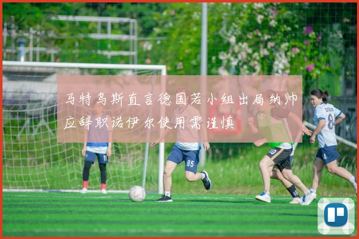马特乌斯直言德国若小组出局纳帅应辞职诺伊尔使用需谨慎