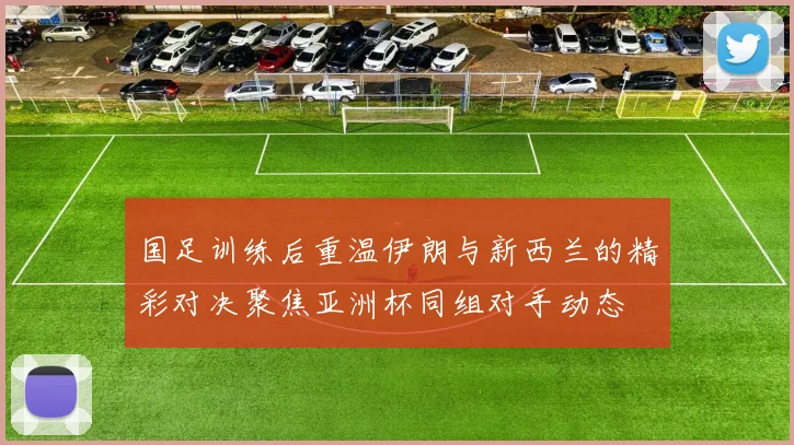 国足训练后重温伊朗与新西兰的精彩对决聚焦亚洲杯同组对手动态