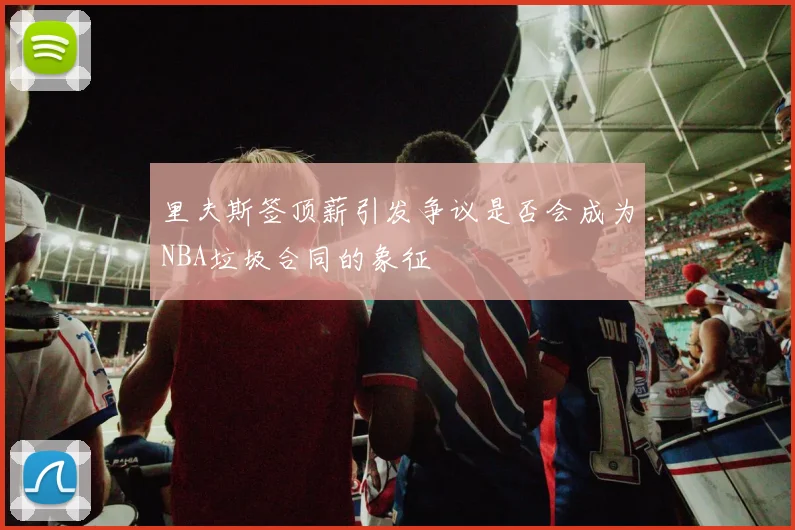 里夫斯签顶薪引发争议是否会成为NBA垃圾合同的象征