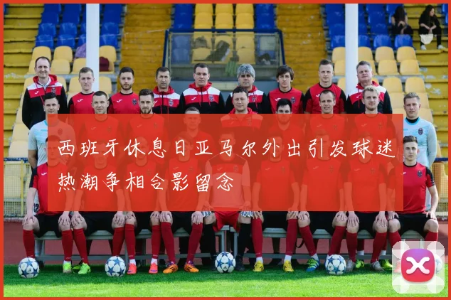 西班牙休息日亚马尔外出引发球迷热潮争相合影留念