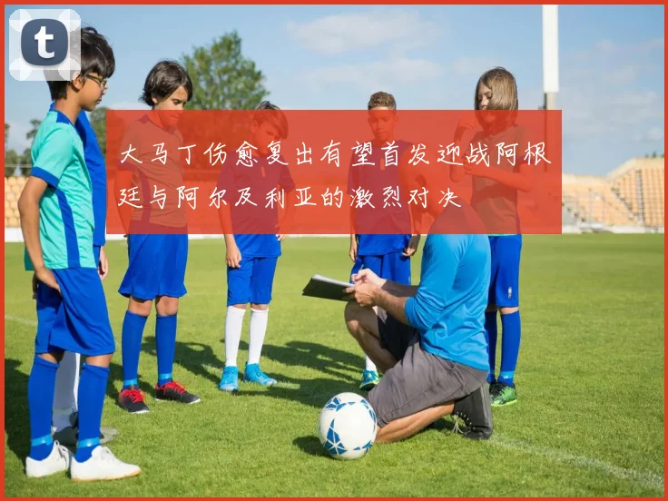 大马丁伤愈复出有望首发迎战阿根廷与阿尔及利亚的激烈对决