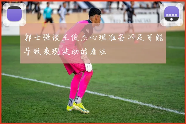 郭士强谈王俊杰心理准备不足可能导致表现波动的看法