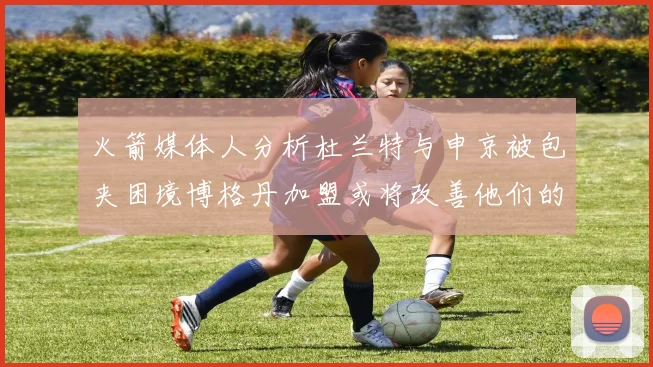 火箭媒体人分析杜兰特与申京被包夹困境博格丹加盟或将改善他们的进攻空间