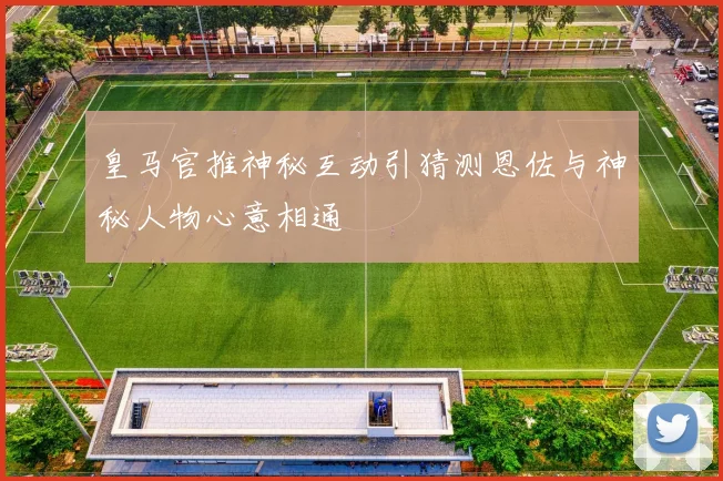皇马官推神秘互动引猜测恩佐与神秘人物心意相通