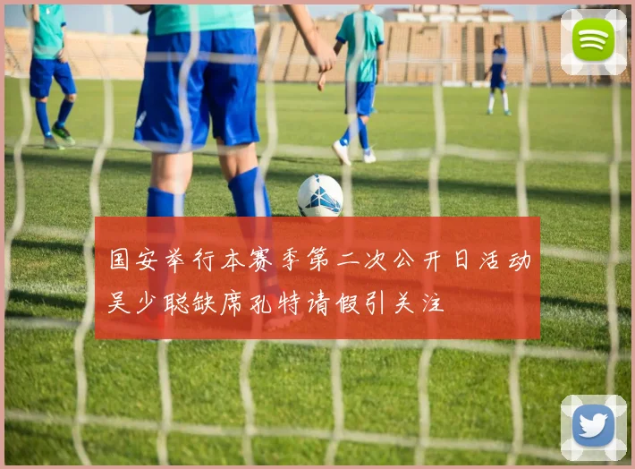 国安举行本赛季第二次公开日活动吴少聪缺席孔特请假引关注