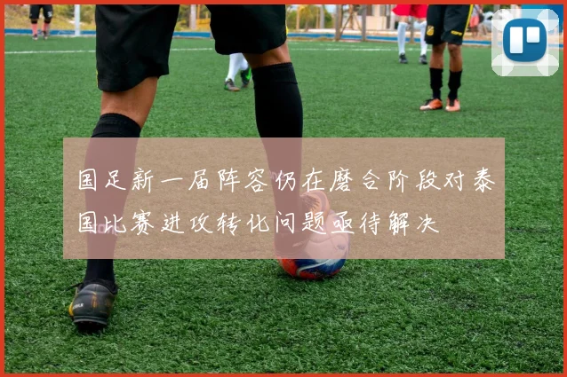 国足新一届阵容仍在磨合阶段对泰国比赛进攻转化问题亟待解决