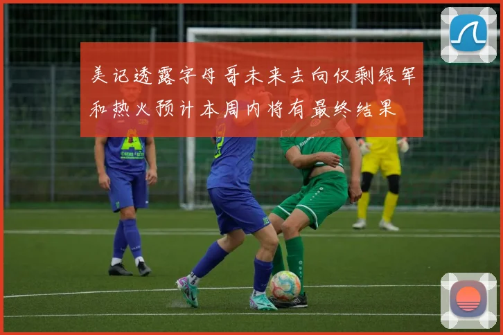 美记透露字母哥未来去向仅剩绿军和热火预计本周内将有最终结果