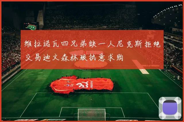 维拉诺瓦四兄弟缺一人尼克斯拒绝交易迪文森林狼执意求购