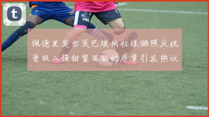佩德里奥尔莫巴埃纳社媒晒照庆祝晋级八强甜蜜混乱的序章引发热议